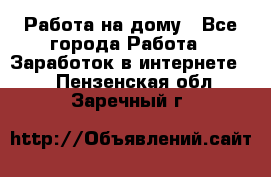 Работа на дому - Все города Работа » Заработок в интернете   . Пензенская обл.,Заречный г.